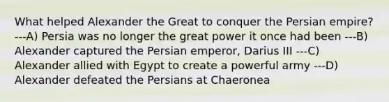 What helped Alexander the Great to conquer the Persian empire? ---A) Persia was no longer the great power it once had been ---B) Alexander captured the Persian emperor, Darius III ---C) Alexander allied with Egypt to create a powerful army ---D) Alexander defeated the Persians at Chaeronea