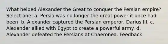 What helped Alexander the Great to conquer the Persian empire? Select one: a. Persia was no longer the great power it once had been. b. Alexander captured the Persian emperor, Darius III. c. Alexander allied with Egypt to create a powerful army. d. Alexander defeated the Persians at Chaeronea. Feedback