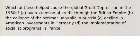 Which of these helped cause the global Great Depression in the 1930s? (a) overextension of credit through the British Empire (b) the collapse of the Weimar Republic in Austria (c) decline in American investments in Germany (d) the implementation of socialist programs in France