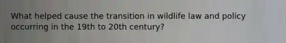 What helped cause the transition in wildlife law and policy occurring in the 19th to 20th century?