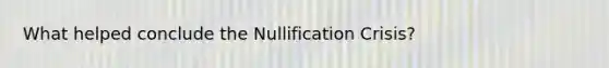 What helped conclude the Nullification Crisis?