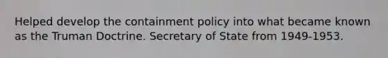 Helped develop the containment policy into what became known as the Truman Doctrine. Secretary of State from 1949-1953.