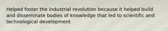 Helped foster the industrial revolution because it helped build and disseminate bodies of knowledge that led to scientific and technological development