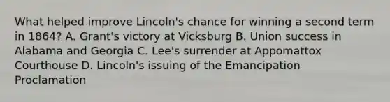 What helped improve Lincoln's chance for winning a second term in 1864? A. Grant's victory at Vicksburg B. Union success in Alabama and Georgia C. Lee's surrender at Appomattox Courthouse D. Lincoln's issuing of the Emancipation Proclamation