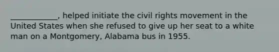 ____________, helped initiate the civil rights movement in the United States when she refused to give up her seat to a white man on a Montgomery, Alabama bus in 1955.