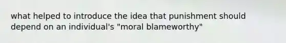 what helped to introduce the idea that punishment should depend on an individual's "moral blameworthy"