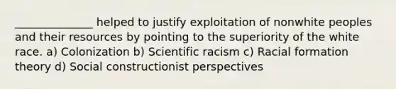 ______________ helped to justify exploitation of nonwhite peoples and their resources by pointing to the superiority of the white race. a) Colonization b) Scientific racism c) Racial formation theory d) Social constructionist perspectives