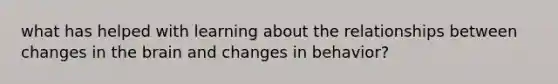 what has helped with learning about the relationships between changes in the brain and changes in behavior?