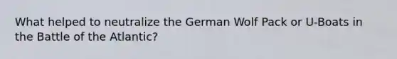 What helped to neutralize the German Wolf Pack or U-Boats in the Battle of the Atlantic?