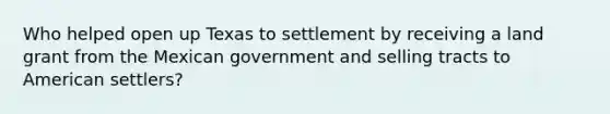 Who helped open up Texas to settlement by receiving a land grant from the Mexican government and selling tracts to American settlers?