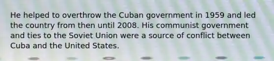 He helped to overthrow the Cuban government in 1959 and led the country from then until 2008. His communist government and ties to the Soviet Union were a source of conflict between Cuba and the United States.