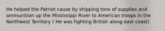 He helped the Patriot cause by shipping tons of supplies and ammunition up the Mississippi River to American troops in the Northwest Territory ( He was fighting British along east coast)