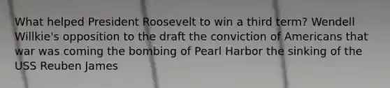 What helped President Roosevelt to win a third term? Wendell Willkie's opposition to the draft the conviction of Americans that war was coming the bombing of Pearl Harbor the sinking of the USS Reuben James