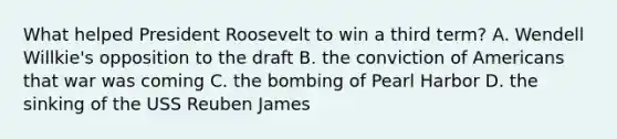 What helped President Roosevelt to win a third term? A. Wendell Willkie's opposition to the draft B. the conviction of Americans that war was coming C. the bombing of Pearl Harbor D. the sinking of the USS Reuben James