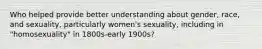 Who helped provide better understanding about gender, race, and sexuality, particularly women's sexuality, including in "homosexuality" in 1800s-early 1900s?