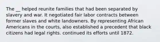 The __ helped reunite families that had been separated by slavery and war. It negotiated fair labor contracts between former slaves and white landowners. By representing African Americans in the courts, also established a precedent that black citizens had legal rights. continued its efforts until 1872.