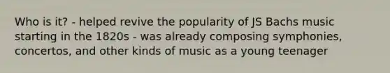 Who is it? - helped revive the popularity of JS Bachs music starting in the 1820s - was already composing symphonies, concertos, and other kinds of music as a young teenager