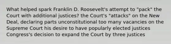 What helped spark Franklin D. Roosevelt's attempt to "pack" the Court with additional justices? the Court's "attacks" on the New Deal, declaring parts unconstitutional too many vacancies on the Supreme Court his desire to have popularly elected justices Congress's decision to expand the Court by three justices