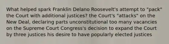 What helped spark Franklin Delano Roosevelt's attempt to "pack" the Court with additional justices? the Court's "attacks" on the New Deal, declaring parts unconstitutional too many vacancies on the Supreme Court Congress's decision to expand the Court by three justices his desire to have popularly elected justices