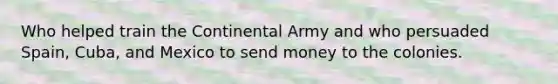 Who helped train the Continental Army and who persuaded Spain, Cuba, and Mexico to send money to the colonies.