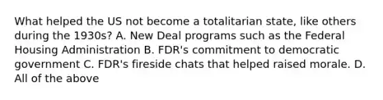 What helped the US not become a totalitarian state, like others during the 1930s? A. New Deal programs such as the Federal Housing Administration B. FDR's commitment to democratic government C. FDR's fireside chats that helped raised morale. D. All of the above