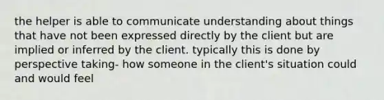 the helper is able to communicate understanding about things that have not been expressed directly by the client but are implied or inferred by the client. typically this is done by perspective taking- how someone in the client's situation could and would feel