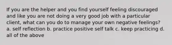 If you are the helper and you find yourself feeling discouraged and like you are not doing a very good job with a particular client, what can you do to manage your own negative feelings? a. self reflection b. practice positive self talk c. keep practicing d. all of the above