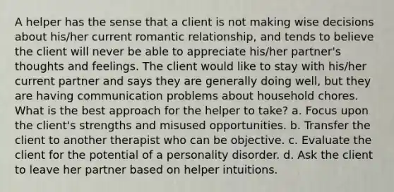 A helper has the sense that a client is not making wise decisions about his/her current romantic relationship, and tends to believe the client will never be able to appreciate his/her partner's thoughts and feelings. The client would like to stay with his/her current partner and says they are generally doing well, but they are having communication problems about household chores. What is the best approach for the helper to take? a. Focus upon the client's strengths and misused opportunities. b. Transfer the client to another therapist who can be objective. c. Evaluate the client for the potential of a personality disorder. d. Ask the client to leave her partner based on helper intuitions.