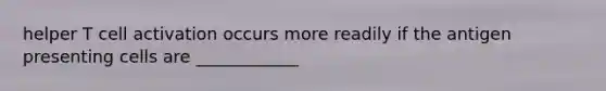 helper T cell activation occurs more readily if the antigen presenting cells are ____________