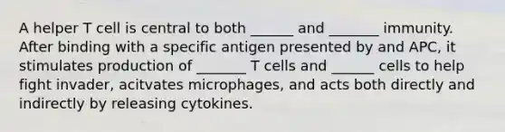 A helper T cell is central to both ______ and _______ immunity. After binding with a specific antigen presented by and APC, it stimulates production of _______ T cells and ______ cells to help fight invader, acitvates microphages, and acts both directly and indirectly by releasing cytokines.