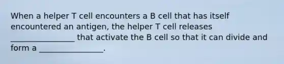 When a helper T cell encounters a B cell that has itself encountered an antigen, the helper T cell releases ________________ that activate the B cell so that it can divide and form a ________________.