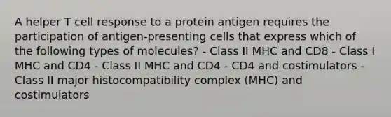 A helper T cell response to a protein antigen requires the participation of antigen-presenting cells that express which of the following types of molecules? - Class II MHC and CD8 - Class I MHC and CD4 - Class II MHC and CD4 - CD4 and costimulators - Class II major histocompatibility complex (MHC) and costimulators