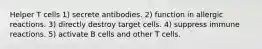 Helper T cells 1) secrete antibodies. 2) function in allergic reactions. 3) directly destroy target cells. 4) suppress immune reactions. 5) activate B cells and other T cells.