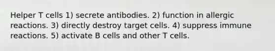 Helper T cells 1) secrete antibodies. 2) function in allergic reactions. 3) directly destroy target cells. 4) suppress immune reactions. 5) activate B cells and other T cells.