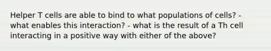 Helper T cells are able to bind to what populations of cells? - what enables this interaction? - what is the result of a Th cell interacting in a positive way with either of the above?