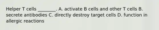 Helper T cells ________. A. activate B cells and other T cells B. secrete antibodies C. directly destroy target cells D. function in allergic reactions