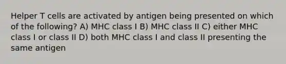 Helper T cells are activated by antigen being presented on which of the following? A) MHC class I B) MHC class II C) either MHC class I or class II D) both MHC class I and class II presenting the same antigen