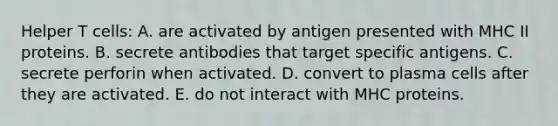 Helper T cells: A. are activated by antigen presented with MHC II proteins. B. secrete antibodies that target specific antigens. C. secrete perforin when activated. D. convert to plasma cells after they are activated. E. do not interact with MHC proteins.