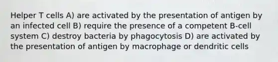 Helper T cells A) are activated by the presentation of antigen by an infected cell B) require the presence of a competent B-cell system C) destroy bacteria by phagocytosis D) are activated by the presentation of antigen by macrophage or dendritic cells