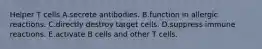 Helper T cells A.secrete antibodies. B.function in allergic reactions. C.directly destroy target cells. D.suppress immune reactions. E.activate B cells and other T cells.