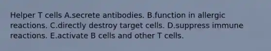 Helper T cells A.secrete antibodies. B.function in allergic reactions. C.directly destroy target cells. D.suppress immune reactions. E.activate B cells and other T cells.