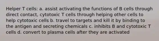 Helper T cells: a. assist activating the functions of B cells through direct contact, cytotoxic T cells through helping other cells to help cytotoxic cells b. travel to targets and kill it by binding to the antigen and secreting chemicals c. inhibits B and cytotoxic T cells d. convert to plasma cells after they are activated