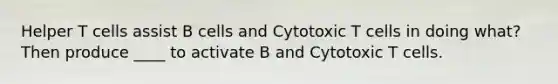 Helper T cells assist B cells and Cytotoxic T cells in doing what? Then produce ____ to activate B and Cytotoxic T cells.