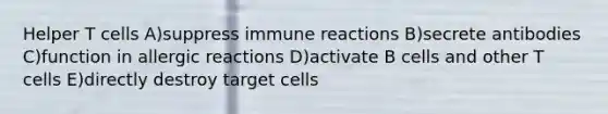 Helper T cells A)suppress immune reactions B)secrete antibodies C)function in allergic reactions D)activate B cells and other T cells E)directly destroy target cells