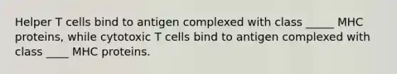 Helper T cells bind to antigen complexed with class _____ MHC proteins, while cytotoxic T cells bind to antigen complexed with class ____ MHC proteins.