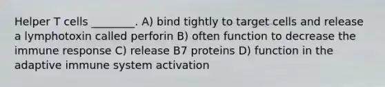 Helper T cells ________. A) bind tightly to target cells and release a lymphotoxin called perforin B) often function to decrease the immune response C) release B7 proteins D) function in the adaptive immune system activation