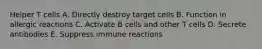 Helper T cells A. Directly destroy target cells B. Function in allergic reactions C. Activate B cells and other T cells D. Secrete antibodies E. Suppress immune reactions