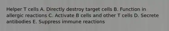 Helper T cells A. Directly destroy target cells B. Function in allergic reactions C. Activate B cells and other T cells D. Secrete antibodies E. Suppress immune reactions