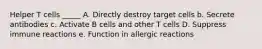 Helper T cells _____ A. Directly destroy target cells b. Secrete antibodies c. Activate B cells and other T cells D. Suppress immune reactions e. Function in allergic reactions