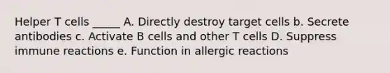 Helper T cells _____ A. Directly destroy target cells b. Secrete antibodies c. Activate B cells and other T cells D. Suppress immune reactions e. Function in allergic reactions